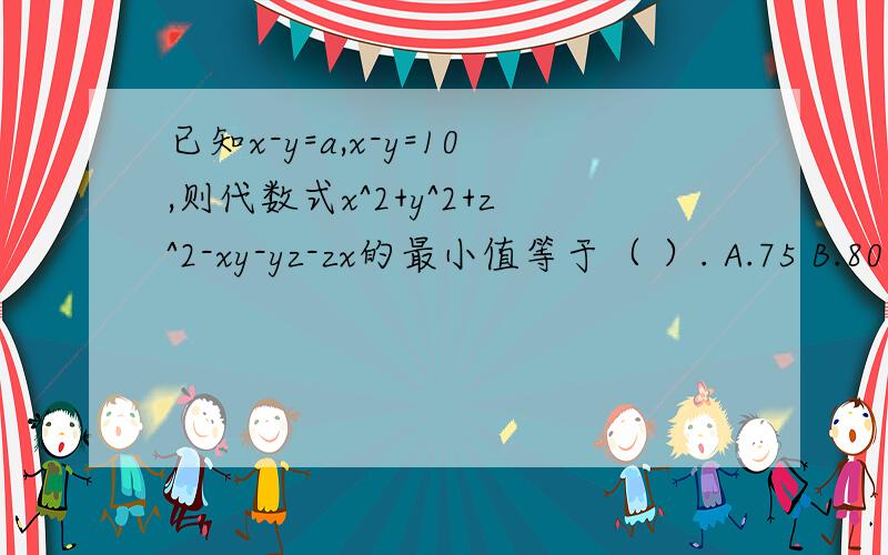已知x-y=a,x-y=10,则代数式x^2+y^2+z^2-xy-yz-zx的最小值等于（ ）. A.75 B.80 C.100 D.105打错题目了，抱歉。已知x-y=a,z-y=10,则代数式x^2+y^2+z^2-xy-yz-zx的最小值等于（ ）. A.75 B.80 C.100 D.105