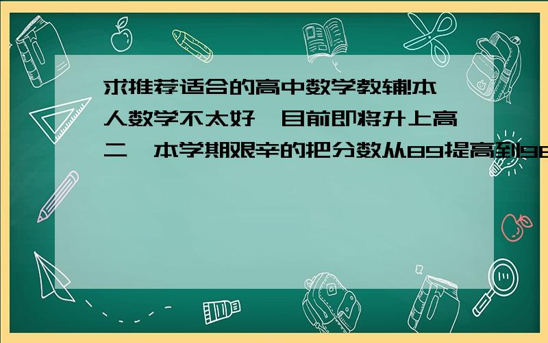 求推荐适合的高中数学教辅!本人数学不太好,目前即将升上高二,本学期艰辛的把分数从89提高到98希望有亲能推荐那种简单题难题中档题都有,中档题比较为主,难题相对少一些一点的教辅!