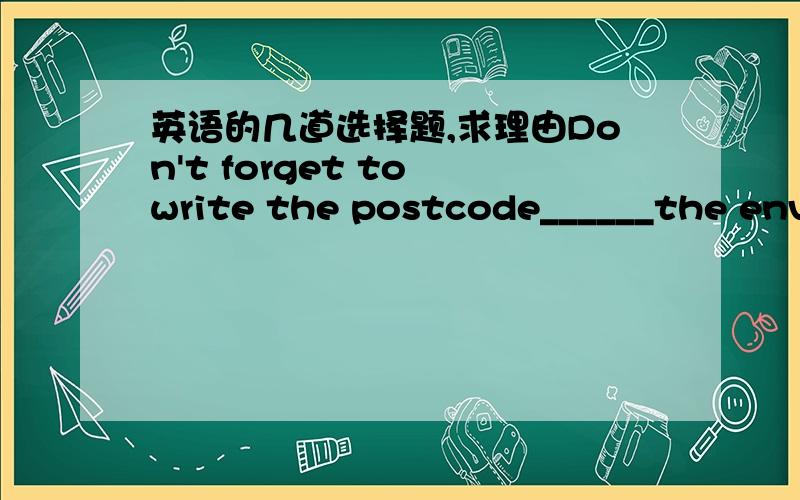 英语的几道选择题,求理由Don't forget to write the postcode______the envelope/A.in B.on C.at D.withA：_____does Jack do?B：He is designer.A.What B.How C.Where D.WhichThe_________makes it easier for postmen to deliver letters.A.signature B.