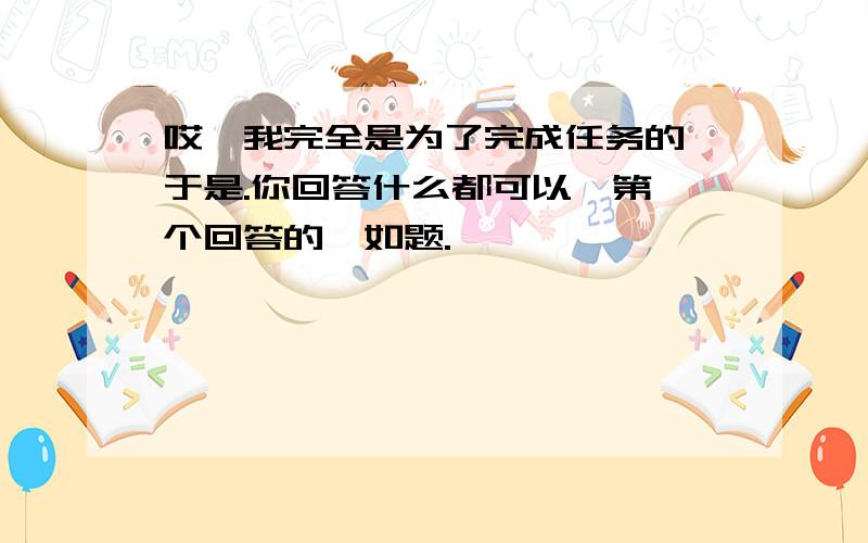 哎,我完全是为了完成任务的,于是.你回答什么都可以,第一个回答的,如题.