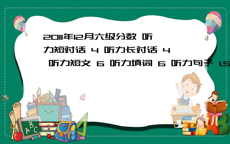 2011年12月六级分数 听力短对话 4 听力长对话 4 听力短文 6 听力填词 6 听力句子 1.5快速阅读 6 填词的阅读4 深度阅读5个完形填空 14 翻译 4 作文还可以 11