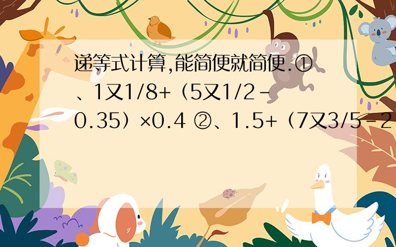 递等式计算,能简便就简便.①、1又1/8+（5又1/2-0.35）×0.4 ②、1.5+（7又3/5-2.6）×1又1/2+（3-1又1/2）×94 ③、7.8÷【1.6×（1-3/8）+6.8】 ④、1.4+（3/8-0.25）÷1又1/4 ⑤、1.4×3又2/9-1又2/5×2又2/9 ⑥、（8/1