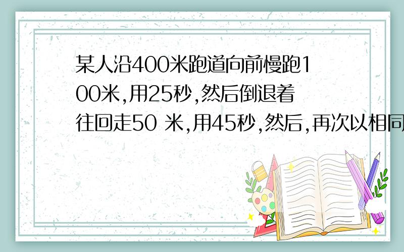 某人沿400米跑道向前慢跑100米,用25秒,然后倒退着往回走50 米,用45秒,然后,再次以相同的速度向前跑100米,倒退走50 米.这两种行进方式反复交替进行,他从开始出发到第一次回到出发点,共用了多