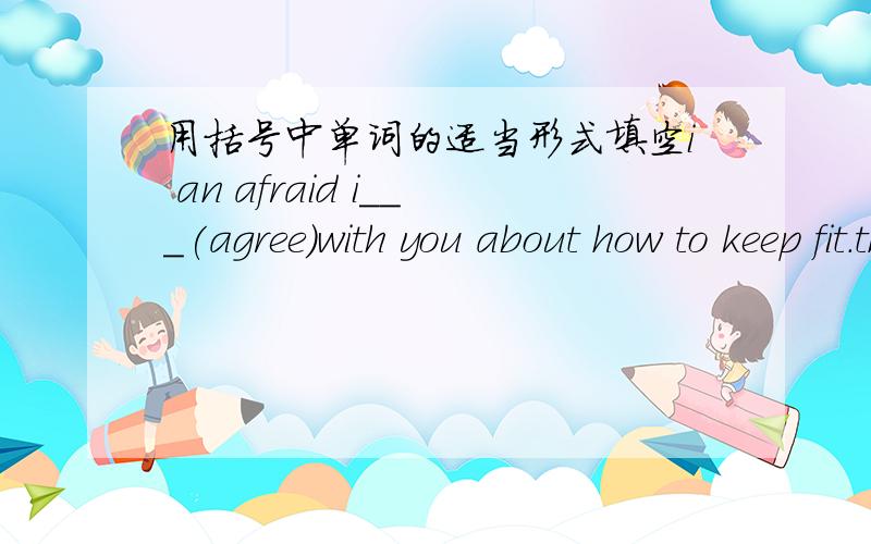 用括号中单词的适当形式填空i an afraid i___(agree)with you about how to keep fit.the storis___(they)are very interesting.he played his part___(good)of all the actors in the film.