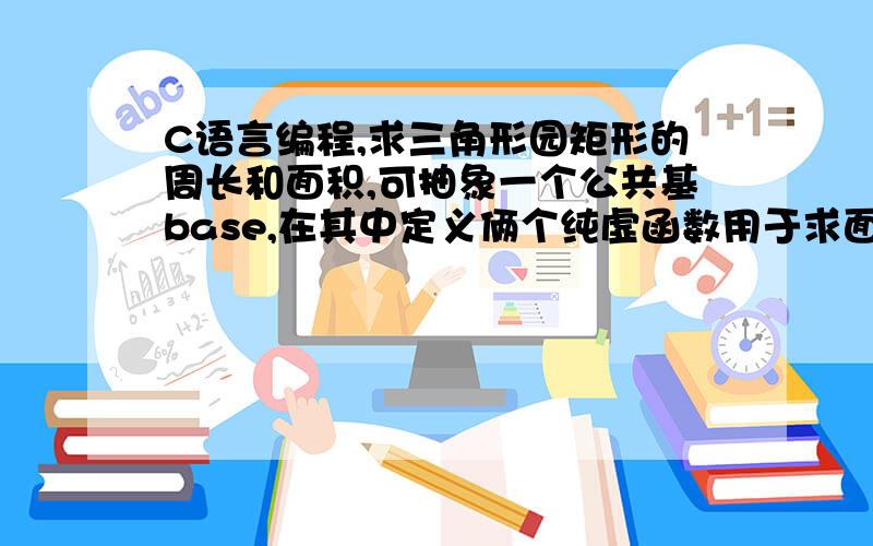 C语言编程,求三角形园矩形的周长和面积,可抽象一个公共基base,在其中定义俩个纯虚函数用于求面积和周长在程序中注释：类的声明,类函数的定义,类对象生成和调用,构造函数和析构函数.定