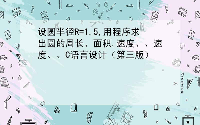 设圆半径R=1.5,用程序求出圆的周长、面积.速度、、速度、、C语言设计（第三版）