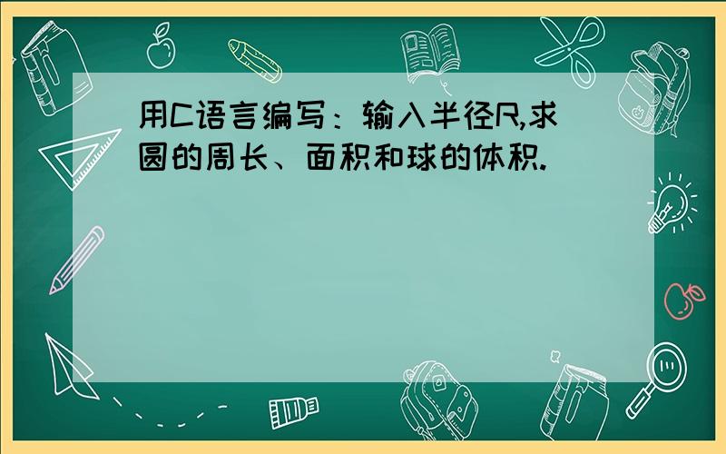 用C语言编写：输入半径R,求圆的周长、面积和球的体积.