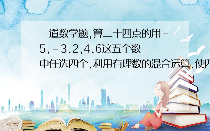 一道数学题,算二十四点的用-5,-3,2,4,6这五个数中任选四个,利用有理数的混合运算,使四个数和为24,要有算式,