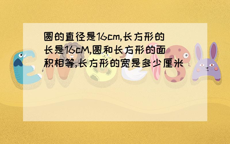 圆的直径是16cm,长方形的长是16cM,圆和长方形的面积相等,长方形的宽是多少厘米