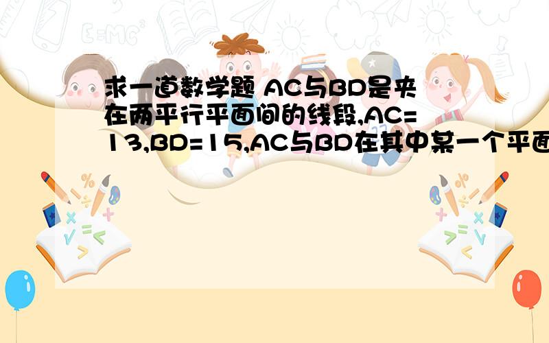 求一道数学题 AC与BD是夹在两平行平面间的线段,AC=13,BD=15,AC与BD在其中某一个平面上的射影之和为14,则这个平行平面间的距离 要详解 列出方程了解不出来 请笑纳