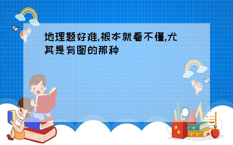 地理题好难,根本就看不懂,尤其是有图的那种