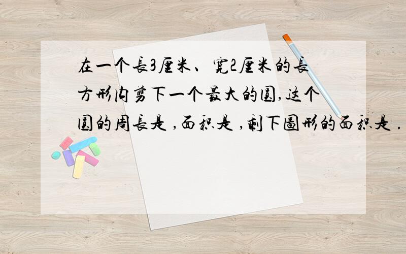 在一个长3厘米、宽2厘米的长方形内剪下一个最大的圆,这个圆的周长是 ,面积是 ,剩下图形的面积是 .