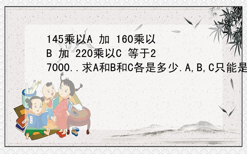 145乘以A 加 160乘以B 加 220乘以C 等于27000..求A和B和C各是多少.A,B,C只能是整数或零点五.