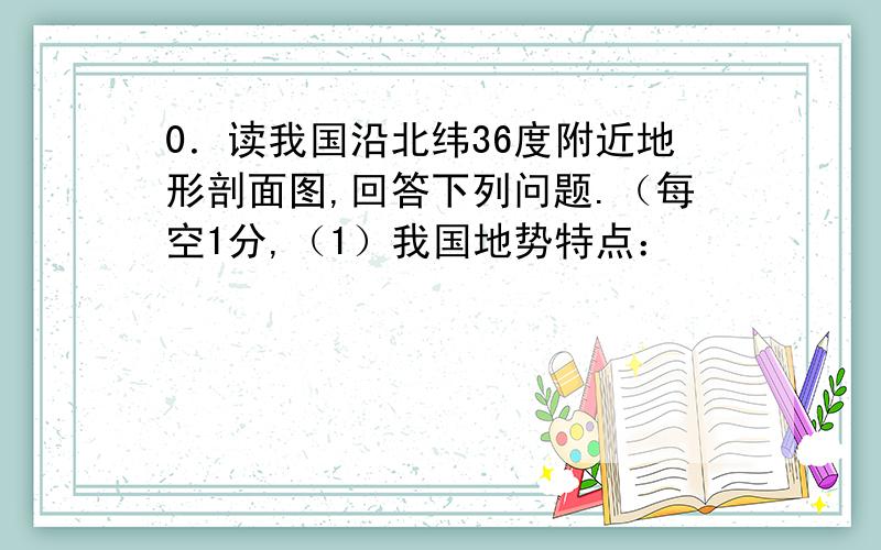 0．读我国沿北纬36度附近地形剖面图,回答下列问题.（每空1分,（1）我国地势特点：             ,呈阶梯状分布.（2）图中A是         高原,有“世界屋脊”之称；B是            高原,水土流失严重.