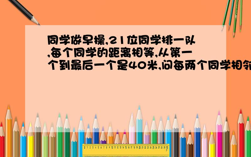 同学做早操,21位同学排一队,每个同学的距离相等,从第一个到最后一个是40米,问每两个同学相邻多少米?