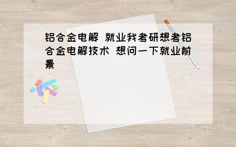 铝合金电解 就业我考研想考铝合金电解技术 想问一下就业前景