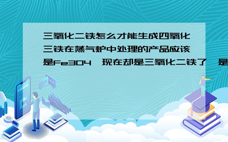 三氧化二铁怎么才能生成四氧化三铁在蒸气炉中处理的产品应该是Fe3O4,现在却是三氧化二铁了,是粉末冶金的产品,进行表面发黑处理.合格的产品是Fe3O4