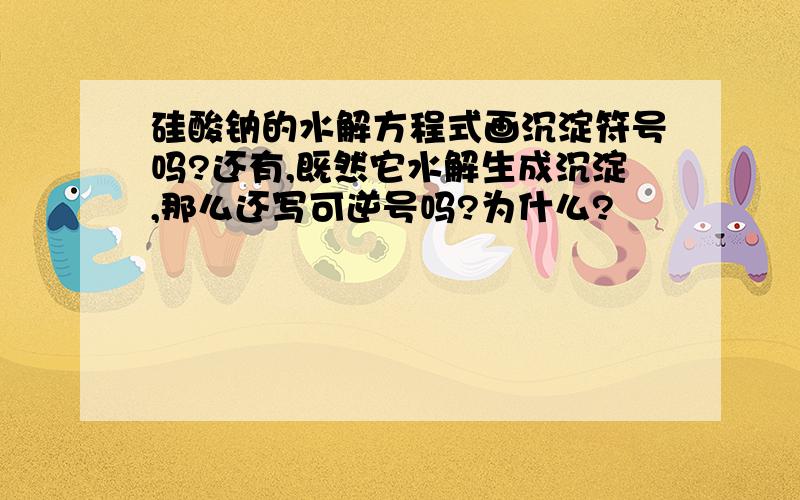 硅酸钠的水解方程式画沉淀符号吗?还有,既然它水解生成沉淀,那么还写可逆号吗?为什么?