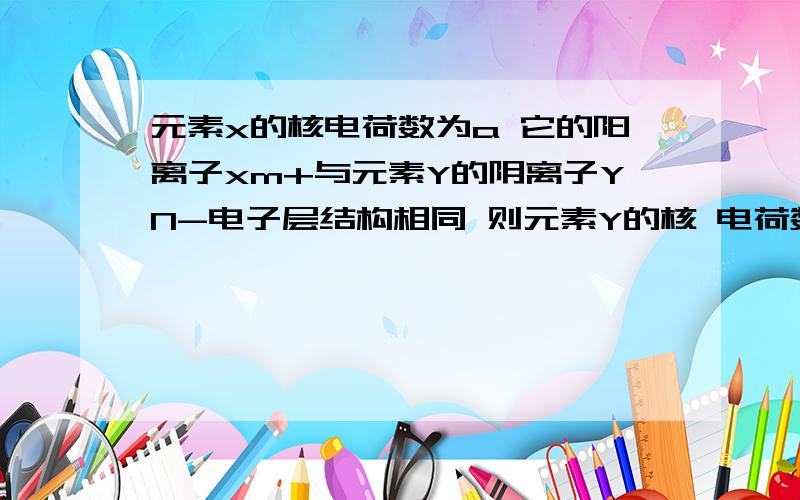 元素x的核电荷数为a 它的阳离子xm+与元素Y的阴离子YN-电子层结构相同 则元素Y的核 电荷数是离子的核外电子数与核电荷数是怎么回事