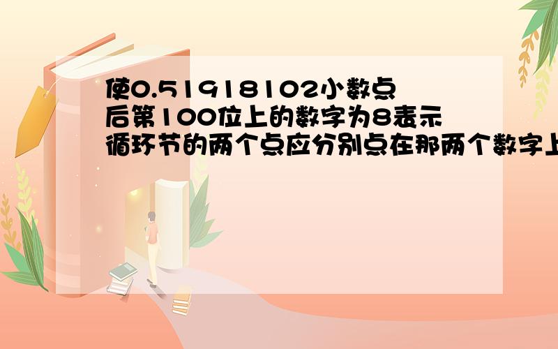 使0.51918102小数点后第100位上的数字为8表示循环节的两个点应分别点在那两个数字上并具体写出这个循环数