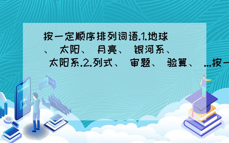 按一定顺序排列词语.1.地球、 太阳、 月亮、 银河系、 太阳系.2.列式、 审题、 验算、 ...按一定顺序排列词语.1.地球、 太阳、 月亮、 银河系、 太阳系.2.列式、 审题、 验算、 分析、 作答.