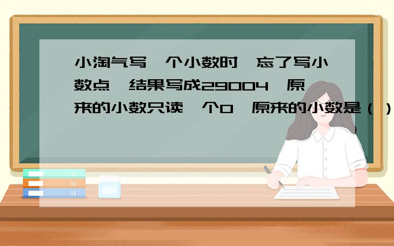 小淘气写一个小数时,忘了写小数点,结果写成29004,原来的小数只读一个0,原来的小数是（）；把这个小数点、向左移动两位,得到的数是（）