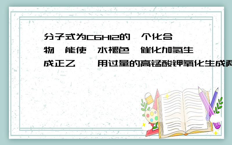 分子式为C6H12的一个化合物,能使溴水褪色,催化加氢生成正乙烷,用过量的高锰酸钾氧化生成两种羧酸.写出这个化合物的构造式及各步反应的反应式.