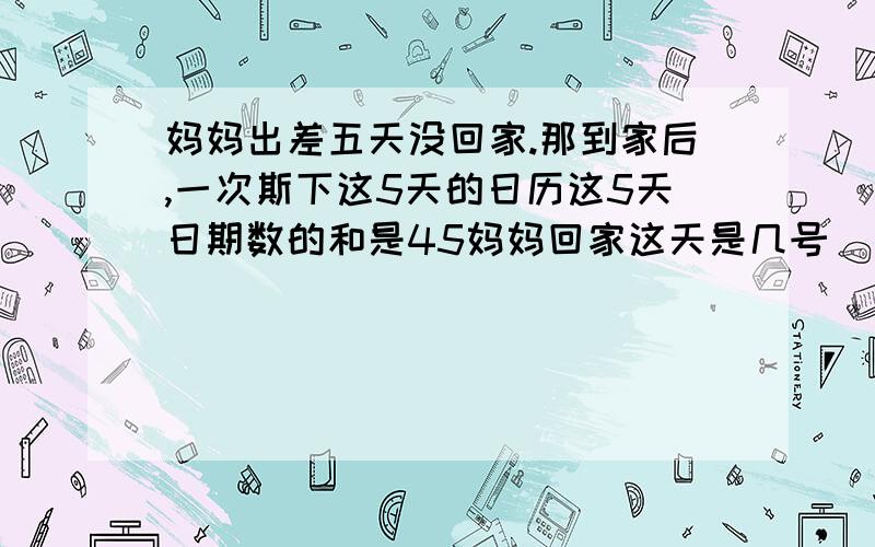 妈妈出差五天没回家.那到家后,一次斯下这5天的日历这5天日期数的和是45妈妈回家这天是几号