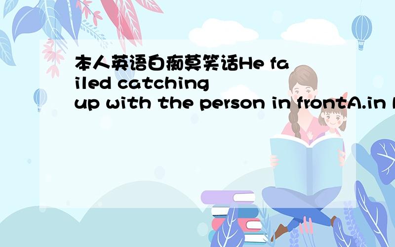 本人英语白痴莫笑话He failed catching up with the person in frontA.in B.on C.at D.from原因翻译写全一点谢谢大家了