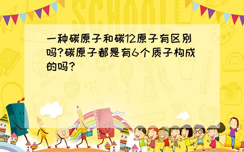 一种碳原子和碳12原子有区别吗?碳原子都是有6个质子构成的吗？