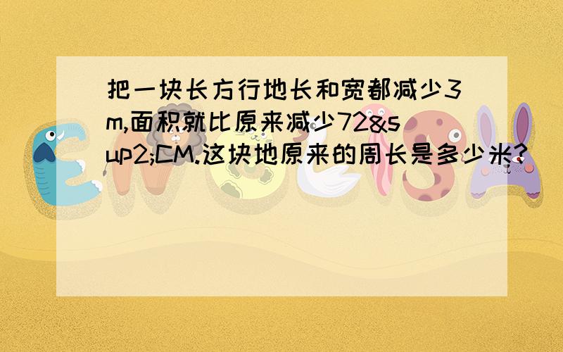 把一块长方行地长和宽都减少3m,面积就比原来减少72²CM.这块地原来的周长是多少米?