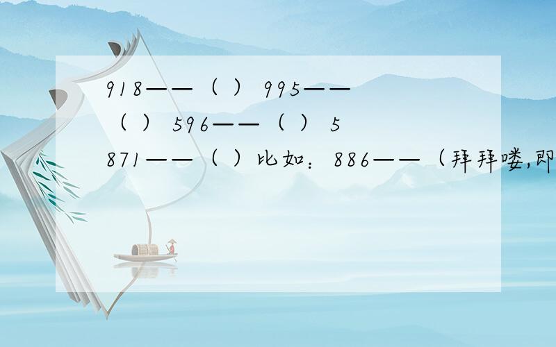 918——（ ） 995——（ ） 596——（ ） 5871——（ ）比如：886——（拜拜喽,即再见）555——（呜呜呜,表示哭）1314——（一生一世）7456——（气死我了）