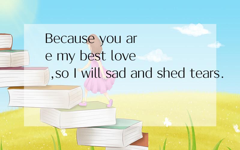 Because you are my best love ,so I will sad and shed tears.