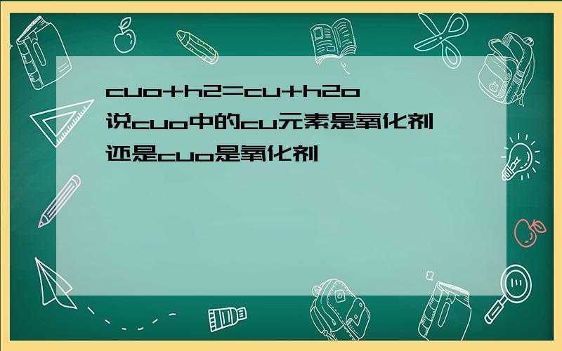 cuo+h2=cu+h2o,说cuo中的cu元素是氧化剂还是cuo是氧化剂