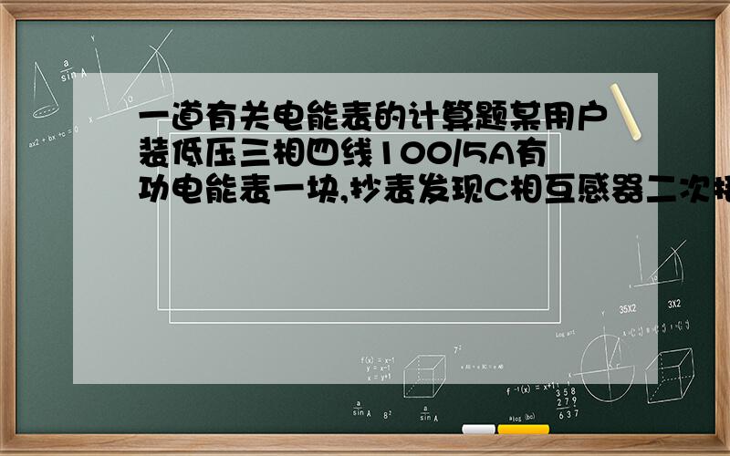 一道有关电能表的计算题某用户装低压三相四线100/5A有功电能表一块,抄表发现C相互感器二次接线无电流,自装之日起一年内已抄见电量86400 Kwh.应追补电量是多少?