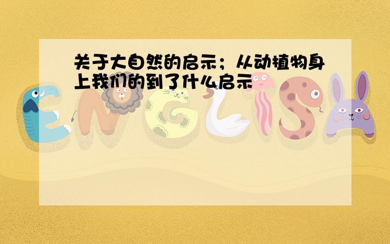 关于大自然的启示；从动植物身上我们的到了什么启示