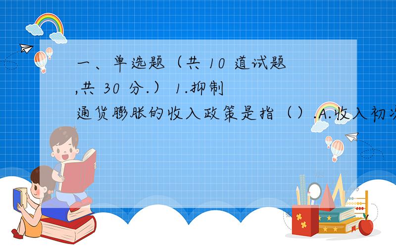 一、单选题（共 10 道试题,共 30 分.） 1.抑制通货膨胀的收入政策是指（）.A.收入初次分配 B.收入再分配 C.收入-价格管制 D.以上均正确 满分：3 分 2.如果与可支配收入无关的消费为300亿元,投