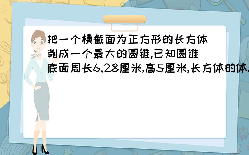 把一个横截面为正方形的长方体削成一个最大的圆锥,已知圆锥底面周长6.28厘米,高5厘米,长方体的体积多少