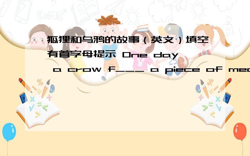 狐狸和乌鸦的故事（英文）填空有首字母提示 One day a crow f___ a piece of meat.She picked it up in her mouth and flew to a tall tree.She was just going to e___the meat when a fox saw her.He came and stood u___ the tree and said ,