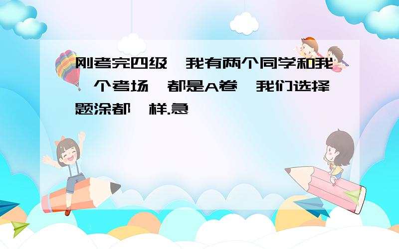 刚考完四级,我有两个同学和我一个考场,都是A卷,我们选择题涂都一样.急