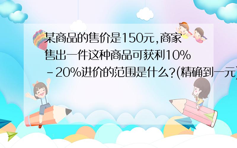 某商品的售价是150元,商家售出一件这种商品可获利10%-20%进价的范围是什么?(精确到一元)我要一元一次方程组!