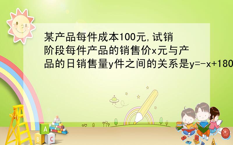 某产品每件成本100元,试销阶段每件产品的销售价x元与产品的日销售量y件之间的关系是y=-x+180为了获得最大销售利润,每件产品的销售价应定为多少元?此时每日的销售利润是多少?