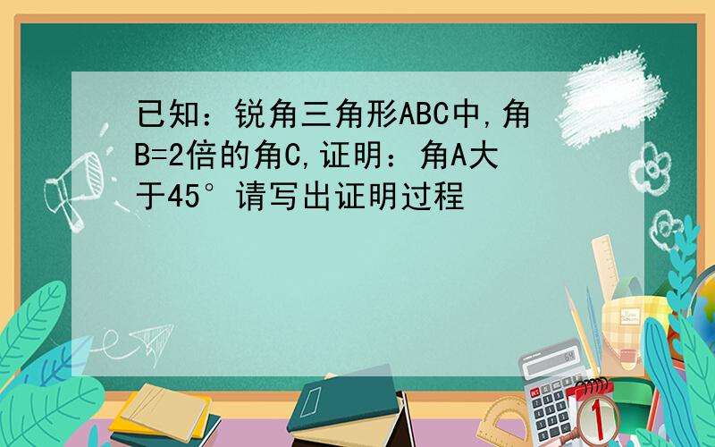 已知：锐角三角形ABC中,角B=2倍的角C,证明：角A大于45°请写出证明过程