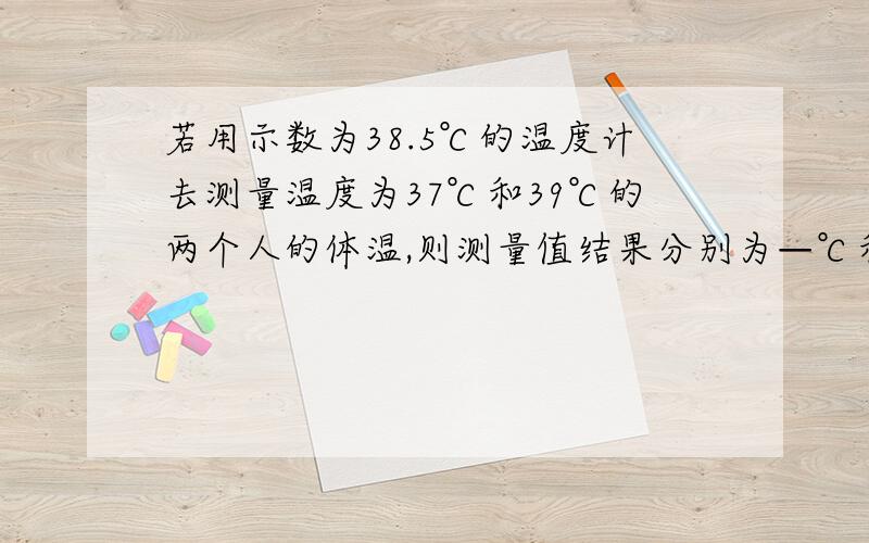 若用示数为38.5℃的温度计去测量温度为37℃和39℃的两个人的体温,则测量值结果分别为—℃和—℃