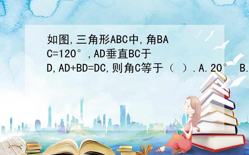 如图,三角形ABC中,角BAC=120°,AD垂直BC于D,AD+BD=DC,则角C等于（ ）.A.20° B.25° C.30° D.45°说明理由理由，没理由不给分