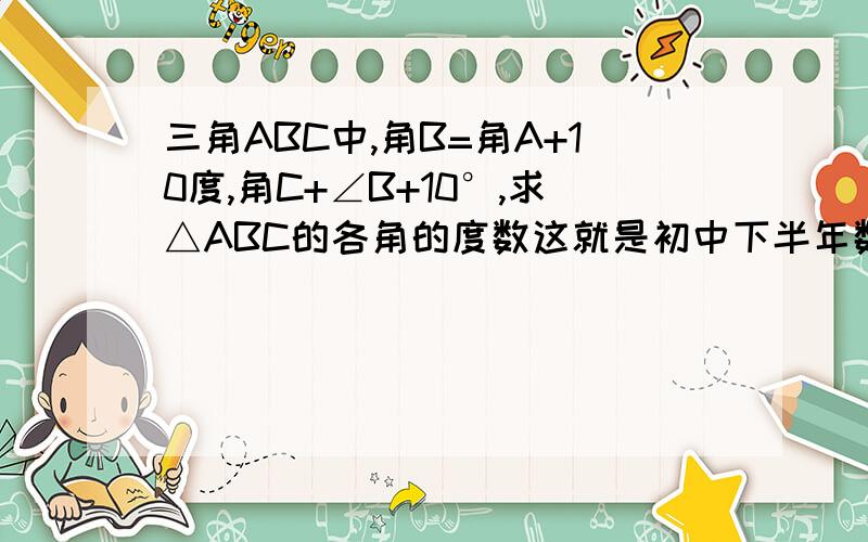 三角ABC中,角B=角A+10度,角C+∠B+10°,求△ABC的各角的度数这就是初中下半年数学课本第76页第3题的问题，对了，要有过程才能选上