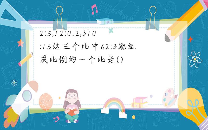 2:5,12:0.2,310:15这三个比中62:3能组成比例的一个比是()