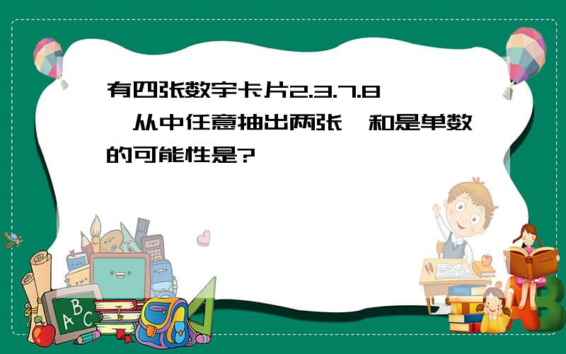 有四张数宇卡片2.3.7.8,从中任意抽出两张,和是单数的可能性是?