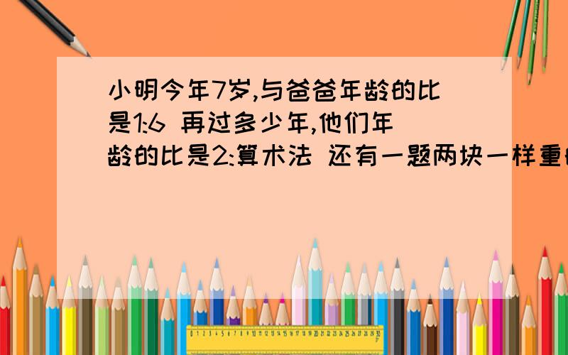 小明今年7岁,与爸爸年龄的比是1:6 再过多少年,他们年龄的比是2:算术法 还有一题两块一样重的合金,一块合金中铜和锡的比是2:5,另一块合金中,铜和锡的比是1：3,将两块合金融成一块,新合金