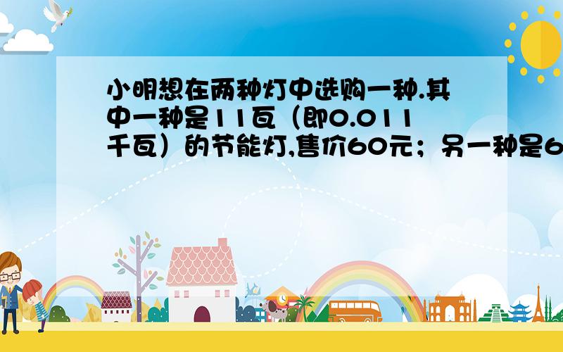 小明想在两种灯中选购一种.其中一种是11瓦（即0.011千瓦）的节能灯,售价60元；另一种是60瓦（即0.06千瓦）的白炽灯,售价3元.两种灯的照明效果一样,使用寿命也相同（3000小时以上）.节能灯